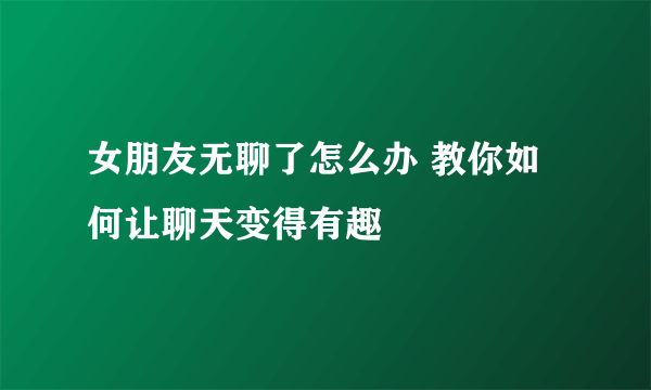 女朋友无聊了怎么办 教你如何让聊天变得有趣