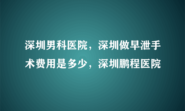 深圳男科医院，深圳做早泄手术费用是多少，深圳鹏程医院