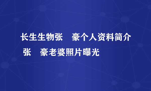 长生生物张洺豪个人资料简介 张洺豪老婆照片曝光