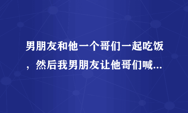 男朋友和他一个哥们一起吃饭，然后我男朋友让他哥们喊两个妹子过来，他哥们喊不到，又让我喊两个妹子？