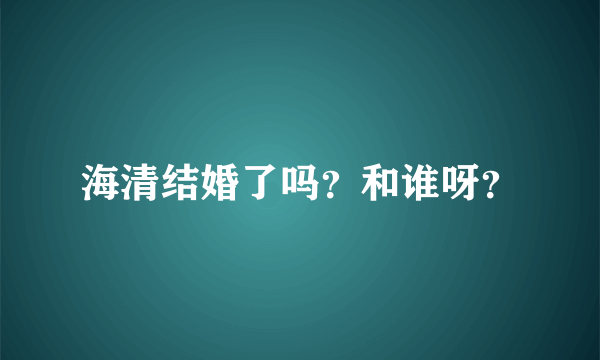 海清结婚了吗？和谁呀？