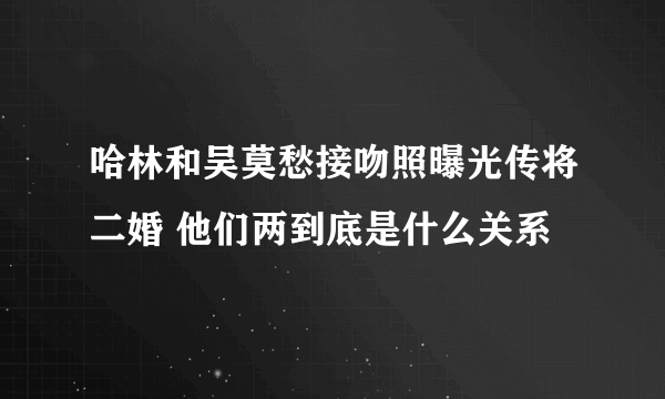 哈林和吴莫愁接吻照曝光传将二婚 他们两到底是什么关系