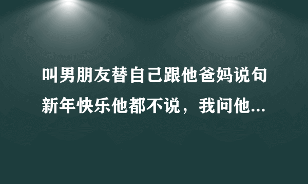 叫男朋友替自己跟他爸妈说句新年快乐他都不说，我问他为什么他说 他就是不说，他什么意思