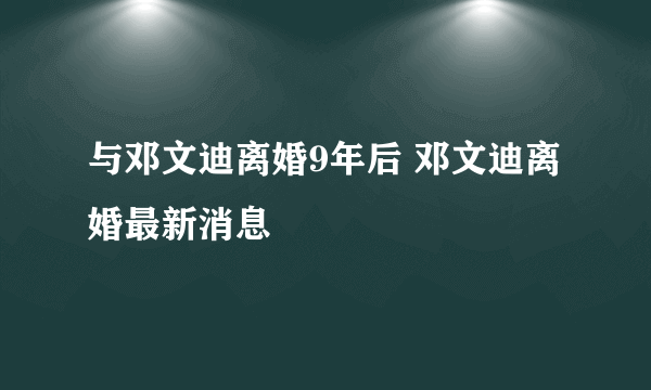 与邓文迪离婚9年后 邓文迪离婚最新消息