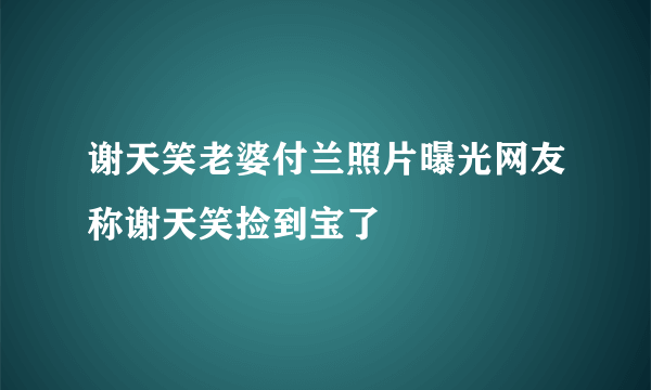 谢天笑老婆付兰照片曝光网友称谢天笑捡到宝了