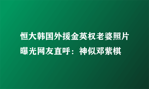 恒大韩国外援金英权老婆照片曝光网友直呼：神似邓紫棋