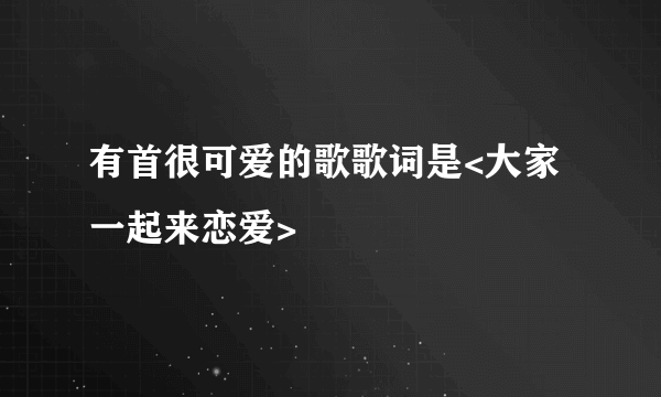 有首很可爱的歌歌词是<大家一起来恋爱>