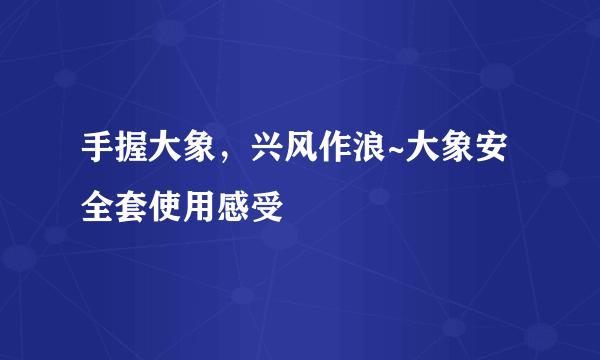 手握大象，兴风作浪~大象安全套使用感受