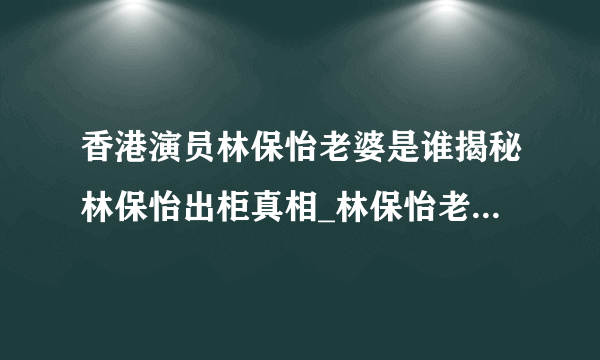 香港演员林保怡老婆是谁揭秘林保怡出柜真相_林保怡老婆_飞外网