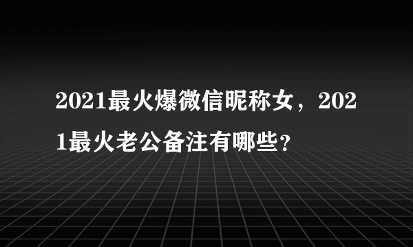 2021最火爆微信昵称女，2021最火老公备注有哪些？