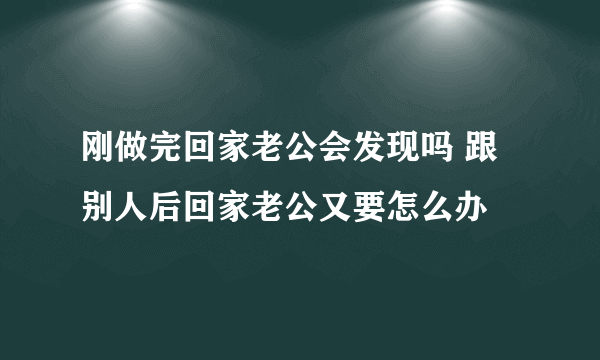 刚做完回家老公会发现吗 跟别人后回家老公又要怎么办