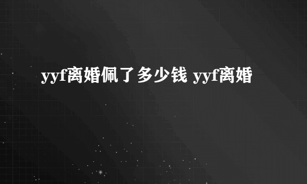 yyf离婚佩了多少钱 yyf离婚