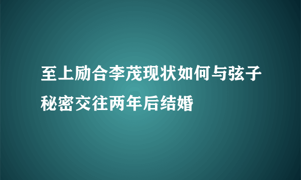 至上励合李茂现状如何与弦子秘密交往两年后结婚