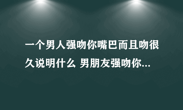 一个男人强吻你嘴巴而且吻很久说明什么 男朋友强吻你嘴巴说明什么