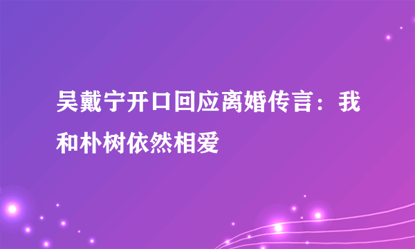 吴戴宁开口回应离婚传言：我和朴树依然相爱