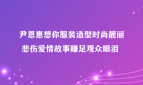 尹恩惠想你服装造型时尚靓丽 悲伤爱情故事赚足观众眼泪