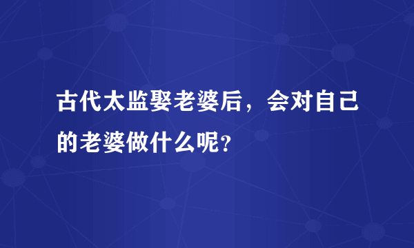 古代太监娶老婆后，会对自己的老婆做什么呢？