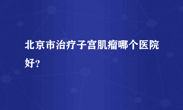 北京市治疗子宫肌瘤哪个医院好？