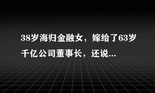 38岁海归金融女，嫁给了63岁千亿公司董事长，还说自己嫁给了爱情