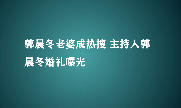 郭晨冬老婆成热搜 主持人郭晨冬婚礼曝光