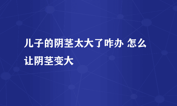 儿子的阴茎太大了咋办 怎么让阴茎变大