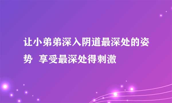 让小弟弟深入阴道最深处的姿势  享受最深处得刺激