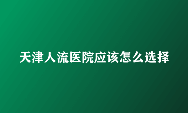 天津人流医院应该怎么选择