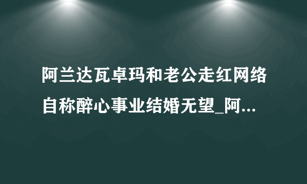 阿兰达瓦卓玛和老公走红网络自称醉心事业结婚无望_阿兰达瓦卓玛和老公_飞外网