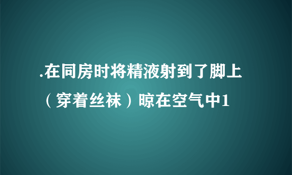 .在同房时将精液射到了脚上（穿着丝袜）晾在空气中1