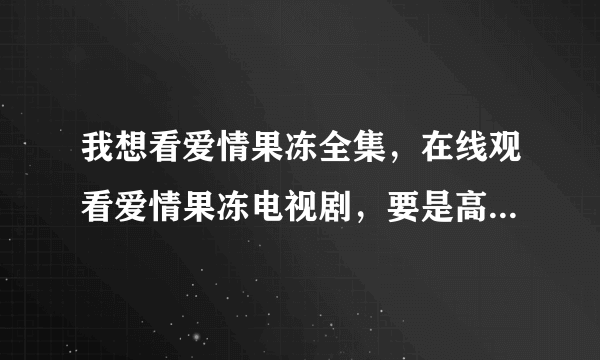 我想看爱情果冻全集，在线观看爱情果冻电视剧，要是高清爱情果冻全集就更好了