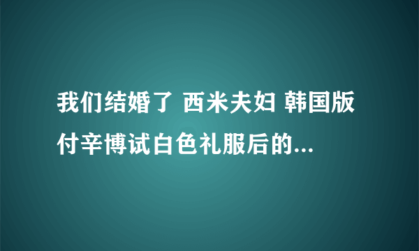 我们结婚了 西米夫妇 韩国版 付辛博试白色礼服后的背景音乐