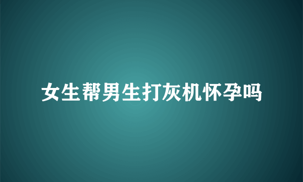 女生帮男生打灰机怀孕吗