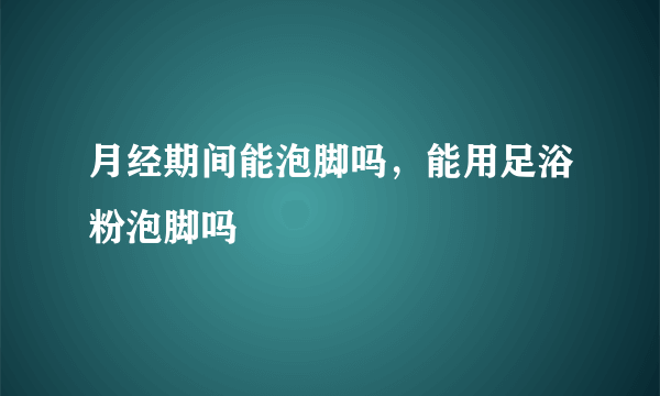 月经期间能泡脚吗，能用足浴粉泡脚吗