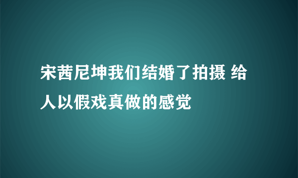 宋茜尼坤我们结婚了拍摄 给人以假戏真做的感觉