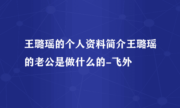 王璐瑶的个人资料简介王璐瑶的老公是做什么的-飞外