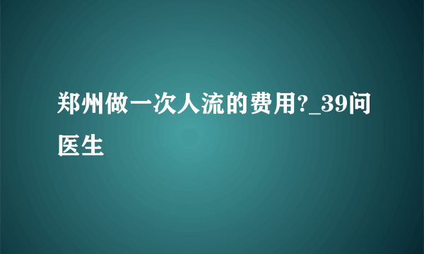 郑州做一次人流的费用?_39问医生