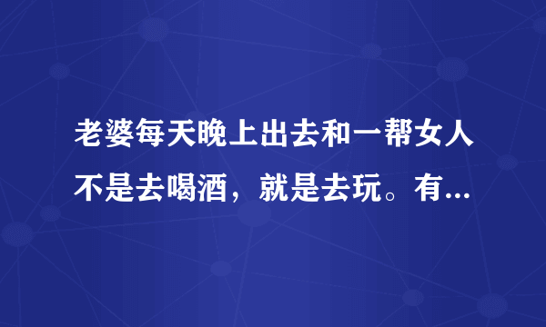 老婆每天晚上出去和一帮女人不是去喝酒，就是去玩。有什么办法让她不去？