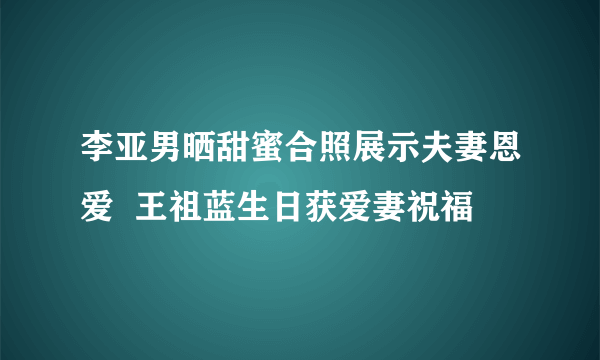 李亚男晒甜蜜合照展示夫妻恩爱  王祖蓝生日获爱妻祝福