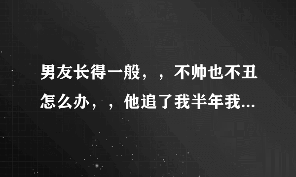 男友长得一般，，不帅也不丑怎么办，，他追了我半年我才答应的，，，现在我想好想要个帅气的男朋友，，