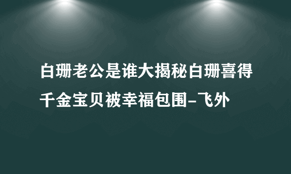 白珊老公是谁大揭秘白珊喜得千金宝贝被幸福包围-飞外