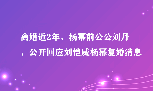 离婚近2年，杨幂前公公刘丹，公开回应刘恺威杨幂复婚消息