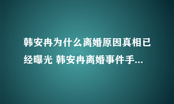 韩安冉为什么离婚原因真相已经曝光 韩安冉离婚事件手撕婆婆为何