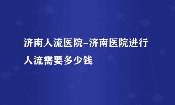 济南人流医院-济南医院进行人流需要多少钱