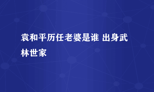 袁和平历任老婆是谁 出身武林世家