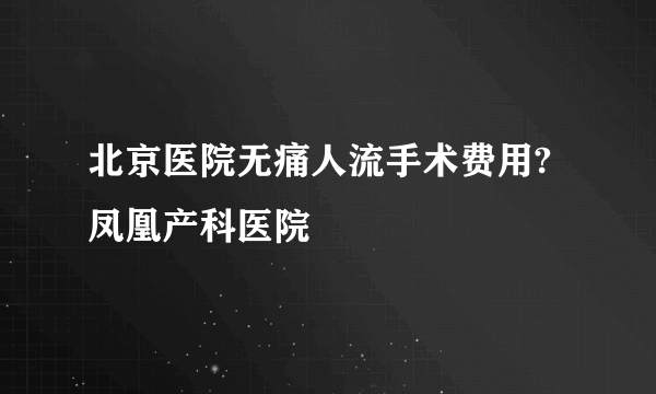 北京医院无痛人流手术费用?凤凰产科医院