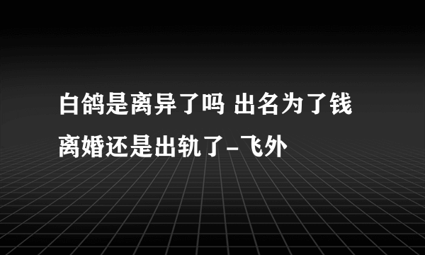 白鸽是离异了吗 出名为了钱离婚还是出轨了-飞外