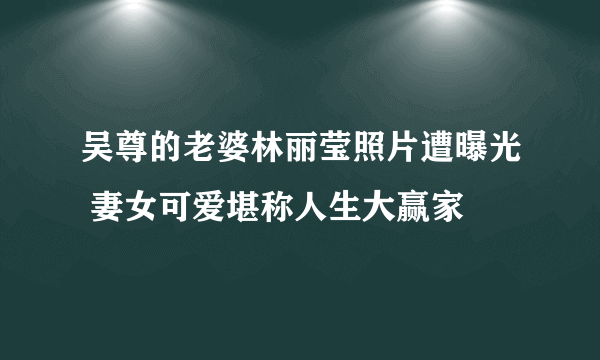 吴尊的老婆林丽莹照片遭曝光 妻女可爱堪称人生大赢家