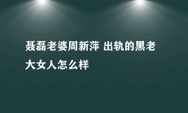 聂磊老婆周新萍 出轨的黑老大女人怎么样