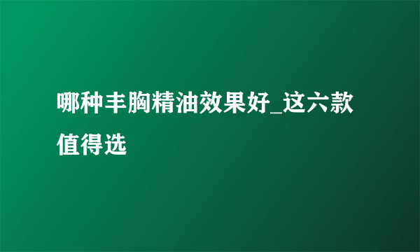 哪种丰胸精油效果好_这六款值得选