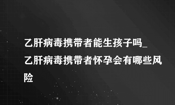 乙肝病毒携带者能生孩子吗_乙肝病毒携带者怀孕会有哪些风险